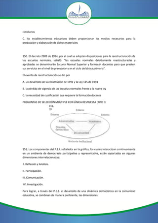 cotidianos
C. los establecimientos educativos deben proporcionar los medios necesarios para la
producción y elaboración de dichos materiales
150. El decreto 2903 de 1994, por el cual se adoptan disposiciones para la reestructuración de
las escuelas normales, señaló: "las escuelas normales debidamente reestructuradas y
aprobadas se denominarán Escuela Normal Superior y formarán docentes para que presten
sus servicios en el nivel de preescolar y en el ciclo de básica primaria".
El evento de reestructuración se dio por
A. un desarrollo de la constitución de 1991 y la Ley 115 de 1994
B. la pérdida de vigencia de las escuelas normales frente a la nueva ley
C. la necesidad de cualificación que requiere la formación docente
PREGUNTAS DE SELECCIÓN MÚLTIPLE CON ÚNICA RESPUESTA (TIPO I):
151. Los componentes del P.E.I. señalados en la gráfica, los cuales interactúan continuamente
en un ambiente de democracia participativa y representativa, están soportados en algunas
dimensiones interrelacionadas:
l. Reflexión y Análisis.
II. Participación.
III. Comunicación.
IV. Investigación.
Para lograr, a través del P.E.1. el desarrollo de una dinámica democrática en la comunidad
educativa, se combinan de manera preferente, las dimensiones:
 