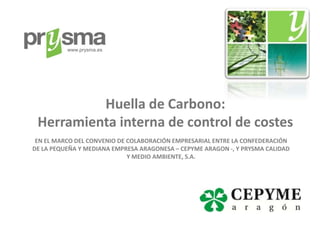 www.prysma.es




          Huella de Carbono:
 Herramienta interna de control de costes
 EN EL MARCO DEL CONVENIO DE COLABORACIÓN EMPRESARIAL ENTRE LA CONFEDERACIÓN
DE LA PEQUEÑA Y MEDIANA EMPRESA ARAGONESA – CEPYME ARAGON -, Y PRYSMA CALIDAD
                             Y MEDIO AMBIENTE, S.A.
 