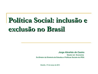 Política Social: inclusão e
exclusão no Brasil

                                        Jorge Abrahão de Castro
                                                Doutor em Economia
         Ex-Diretor da Diretoria de Estudos e Políticas Sociais do IPEA



              Brasília, 07 de março de 2013
 