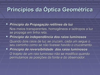 Princípios da Óptica GeométricaPrincípios da Óptica Geométrica
 Princípio da Propagação retilínea da luzPrincípio da Propagação retilínea da luz
Nos meios transparentes, homogêneos e isótropos a luzNos meios transparentes, homogêneos e isótropos a luz
se propaga em linha reta.se propaga em linha reta.
 Princípio da independência dos raios luminososPrincípio da independência dos raios luminosos
Quando dois raios de luz se cruzam, cada um segue oQuando dois raios de luz se cruzam, cada um segue o
seu caminho como se não tivesse havido o cruzamento.seu caminho como se não tivesse havido o cruzamento.
 Princípio de reversibilidade dos raios luminososPrincípio de reversibilidade dos raios luminosos
O trajeto de um raio luminoso não se modifica quandoO trajeto de um raio luminoso não se modifica quando
permutamos as posições da fonte e do observador.permutamos as posições da fonte e do observador.
 