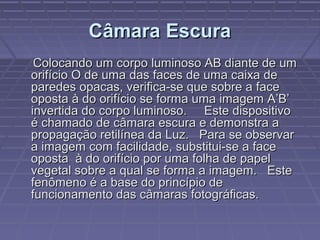 Câmara EscuraCâmara Escura
Colocando um corpo luminoso AB diante de umColocando um corpo luminoso AB diante de um
orifício O de uma das faces de uma caixa deorifício O de uma das faces de uma caixa de
paredes opacas, verifica-se que sobre a faceparedes opacas, verifica-se que sobre a face
oposta à do orifício se forma uma imagem A’B’oposta à do orifício se forma uma imagem A’B’
invertida do corpo luminoso. Este dispositivoinvertida do corpo luminoso. Este dispositivo
é chamado de câmara escura e demonstra aé chamado de câmara escura e demonstra a
propagação retilínea da Luz. Para se observarpropagação retilínea da Luz. Para se observar
a imagem com facilidade, substitui-se a facea imagem com facilidade, substitui-se a face
oposta à do orifício por uma folha de papeloposta à do orifício por uma folha de papel
vegetal sobre a qual se forma a imagem. Estevegetal sobre a qual se forma a imagem. Este
fenômeno é a base do princípio defenômeno é a base do princípio de
funcionamento das câmaras fotográficas.funcionamento das câmaras fotográficas.
 