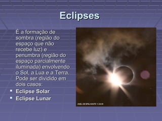 EclipsesEclipses
É a formação deÉ a formação de
sombra (região dosombra (região do
espaço que nãoespaço que não
recebe luz) erecebe luz) e
penumbra (região dopenumbra (região do
espaço parcialmenteespaço parcialmente
iluminada) envolvendoiluminada) envolvendo
o Sol, a Lua e a Terra.o Sol, a Lua e a Terra.
Pode ser dividido emPode ser dividido em
dois casos:dois casos:
 Eclipse SolarEclipse Solar
 Eclipse LunarEclipse Lunar
 