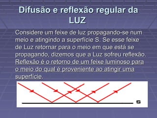 Difusão e reflexão regular daDifusão e reflexão regular da
LUZLUZ
Considere um feixe de luz propagando-se numConsidere um feixe de luz propagando-se num
meio e atingindo a superfície S. Se esse feixemeio e atingindo a superfície S. Se esse feixe
de Luz retornar para o meio em que está sede Luz retornar para o meio em que está se
propagando, dizemos que a Luz sofreu reflexão.propagando, dizemos que a Luz sofreu reflexão.
Reflexão é o retorno de um feixe luminoso paraReflexão é o retorno de um feixe luminoso para
o meio do qual é proveniente ao atingir umao meio do qual é proveniente ao atingir uma
superfíciesuperfície..
 