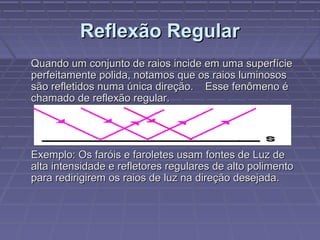 Reflexão RegularReflexão Regular
Quando um conjunto de raios incide em uma superfícieQuando um conjunto de raios incide em uma superfície
perfeitamente polida, notamos que os raios luminososperfeitamente polida, notamos que os raios luminosos
são refletidos numa única direção. Esse fenômeno ésão refletidos numa única direção. Esse fenômeno é
chamado de reflexão regular.chamado de reflexão regular.
Exemplo: Os faróis e faroletes usam fontes de Luz deExemplo: Os faróis e faroletes usam fontes de Luz de
alta intensidade e refletores regulares de alto polimentoalta intensidade e refletores regulares de alto polimento
para redirigirem os raios de luz na direção desejada.para redirigirem os raios de luz na direção desejada.
 