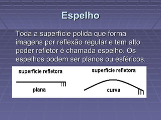 EspelhoEspelho
Toda a superfície polida que formaToda a superfície polida que forma
imagens por reflexão regular e tem altoimagens por reflexão regular e tem alto
poder refletor é chamada espelho. Ospoder refletor é chamada espelho. Os
espelhos podem ser planos ou esféricos.espelhos podem ser planos ou esféricos.
 