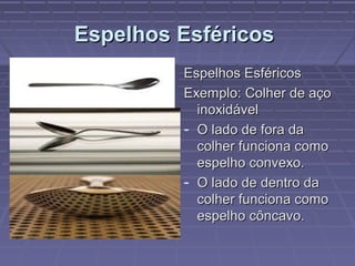 Espelhos EsféricosEspelhos Esféricos
Espelhos EsféricosEspelhos Esféricos
Exemplo: Colher de açoExemplo: Colher de aço
inoxidávelinoxidável
- O lado de fora daO lado de fora da
colher funciona comocolher funciona como
espelho convexo.espelho convexo.
- O lado de dentro daO lado de dentro da
colher funciona comocolher funciona como
espelho côncavo.espelho côncavo.
 