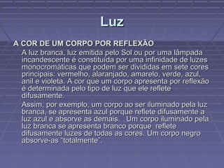 LuzLuz
A COR DE UM CORPO POR REFLEXÃOA COR DE UM CORPO POR REFLEXÃO
A luz branca, luz emitida pelo Sol ou por uma lâmpadaA luz branca, luz emitida pelo Sol ou por uma lâmpada
incandescente é constituída por uma infinidade de luzesincandescente é constituída por uma infinidade de luzes
monocromáticas que podem ser divididas em sete coresmonocromáticas que podem ser divididas em sete cores
principais: vermelho, alaranjado, amarelo, verde, azul,principais: vermelho, alaranjado, amarelo, verde, azul,
anil e violeta. A cor que um corpo apresenta por reflexãoanil e violeta. A cor que um corpo apresenta por reflexão
é determinada pelo tipo de luz que ele refleteé determinada pelo tipo de luz que ele reflete
difusamente.difusamente.
Assim, por exemplo, um corpo ao ser iluminado pela luzAssim, por exemplo, um corpo ao ser iluminado pela luz
branca, se apresenta azul porque reflete difusamente abranca, se apresenta azul porque reflete difusamente a
luz azul e absorve as demais. Um corpo iluminado pelaluz azul e absorve as demais. Um corpo iluminado pela
luz branca se apresenta branco porque refleteluz branca se apresenta branco porque reflete
difusamente luzes de todas as cores. Um corpo negrodifusamente luzes de todas as cores. Um corpo negro
absorve-as “totalmente”.absorve-as “totalmente”.
 