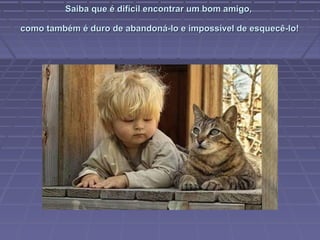 Saiba que é difícil encontrar um bom amigo,Saiba que é difícil encontrar um bom amigo,
como também é duro de abandoná-lo e impossível de esquecê-lo!como também é duro de abandoná-lo e impossível de esquecê-lo!
 