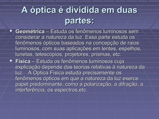 A óptica é dividida em duasA óptica é dividida em duas
partes:partes:
 GeométricaGeométrica – Estuda os fenômenos luminosos sem– Estuda os fenômenos luminosos sem
considerar a natureza da luz. Essa parte estuda osconsiderar a natureza da luz. Essa parte estuda os
fenômenos ópticos baseados na concepção de raiosfenômenos ópticos baseados na concepção de raios
luminosos, com suas aplicações em lentes, espelhos,luminosos, com suas aplicações em lentes, espelhos,
lunetas, telescópios, projetores, prismas, etc.lunetas, telescópios, projetores, prismas, etc.
 FísicaFísica – Estuda os fenômenos luminosos cuja– Estuda os fenômenos luminosos cuja
explicação depende das teorias relativas à natureza daexplicação depende das teorias relativas à natureza da
luz. A Óptica Física estuda precisamente osluz. A Óptica Física estuda precisamente os
fenômenos ópticos em que a natureza da luz exercefenômenos ópticos em que a natureza da luz exerce
papel predominante, como a polarização, a difração, apapel predominante, como a polarização, a difração, a
interferência, os espectros,etc.interferência, os espectros,etc.
 