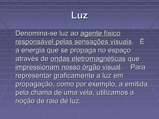 LuzLuz
Denomina-se luz aoDenomina-se luz ao agente físicoagente físico
responsável pelas sensações visuaisresponsável pelas sensações visuais. É. É
a energia que se propaga no espaçoa energia que se propaga no espaço
através deatravés de ondas eletromagnéticasondas eletromagnéticas queque
impressionam nosso órgão visualimpressionam nosso órgão visual. Para. Para
representar graficamente a luz emrepresentar graficamente a luz em
propagação, como por exemplo, a emitidapropagação, como por exemplo, a emitida
pela chama de uma vela, utilizamos apela chama de uma vela, utilizamos a
noção de raio de luz.noção de raio de luz.
 