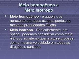 Meio homogêneo eMeio homogêneo e
Meio isótropoMeio isótropo
 Meio homogêneoMeio homogêneo - é aquele que- é aquele que
apresenta em todos os seus pontos asapresenta em todos os seus pontos as
mesmas propriedades físicasmesmas propriedades físicas..
 Meio isótropoMeio isótropo - Particularmente, em- Particularmente, em
óptica, podemos considerar como meioóptica, podemos considerar como meio
isótropoisótropo aquele no qual a luz se propagaaquele no qual a luz se propaga
com a mesma velocidade em todas ascom a mesma velocidade em todas as
direções e sentidosdireções e sentidos..
 