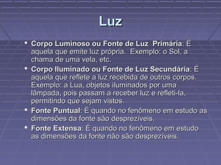 LuzLuz
 Corpo Luminoso ou Fonte de Luz PrimáriaCorpo Luminoso ou Fonte de Luz Primária: É: É
aquela que emite luz própria. Exemplo: o Sol, aaquela que emite luz própria. Exemplo: o Sol, a
chama de uma vela, etc.chama de uma vela, etc.
 Corpo Iluminado ou Fonte de Luz SecundáriaCorpo Iluminado ou Fonte de Luz Secundária: É: É
aquela que reflete a luz recebida de outros corpos.aquela que reflete a luz recebida de outros corpos.
Exemplo: a Lua, objetos iluminados por umaExemplo: a Lua, objetos iluminados por uma
lâmpada, pois passam a receber luz e refleti-la,lâmpada, pois passam a receber luz e refleti-la,
permitindo que sejam vistos.permitindo que sejam vistos.
 Fonte PuntualFonte Puntual: É quando no fenômeno em estudo as: É quando no fenômeno em estudo as
dimensões da fonte são desprezíveis.dimensões da fonte são desprezíveis.
 Fonte ExtensaFonte Extensa: É quando no fenômeno em estudo: É quando no fenômeno em estudo
as dimensões da fonte não são desprezíveis.as dimensões da fonte não são desprezíveis.
 