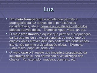 LuzLuz
 UmUm meio transparentemeio transparente é aquele que permite aé aquele que permite a
propagação da luz através de si por distânciaspropagação da luz através de si por distâncias
consideráveis, isto é,consideráveis, isto é, permite a visualização nítida dospermite a visualização nítida dos
objetos através delesobjetos através deles. Exemplo: Água, vidro, ar, etc.. Exemplo: Água, vidro, ar, etc.
 OO meio translúcidomeio translúcido é aquele que permite a propagaçãoé aquele que permite a propagação
da luz através de si, mas a espalha, de modo que osda luz através de si, mas a espalha, de modo que os
objetos vistos através dele não podem ser identificados,objetos vistos através dele não podem ser identificados,
isto é,isto é, não permite a visualização nítidanão permite a visualização nítida. Exemplo:. Exemplo:
Vidro fosco, papel de seda, etc.Vidro fosco, papel de seda, etc.
 OO meio opacomeio opaco é aquele queé aquele que impede a propagação daimpede a propagação da
luz através de siluz através de si, não permitindo a visualização dos, não permitindo a visualização dos
objetos. Por exemplo: madeira, concreto, etc.objetos. Por exemplo: madeira, concreto, etc.
 