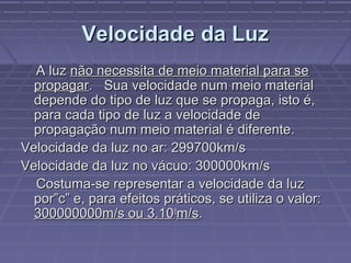 Velocidade da LuzVelocidade da Luz
A luzA luz não necessita de meio material para senão necessita de meio material para se
propagarpropagar. Sua velocidade num meio material. Sua velocidade num meio material
depende do tipo de luz que se propaga, isto é,depende do tipo de luz que se propaga, isto é,
para cada tipo de luz a velocidade depara cada tipo de luz a velocidade de
propagação num meio material é diferente.propagação num meio material é diferente.
Velocidade da luz no ar: 299700km/sVelocidade da luz no ar: 299700km/s
Velocidade da luz no vácuo: 300000km/sVelocidade da luz no vácuo: 300000km/s
Costuma-se representar a velocidade da luzCostuma-se representar a velocidade da luz
por”c” e, para efeitos práticos, se utiliza o valor:por”c” e, para efeitos práticos, se utiliza o valor:
300000000m/s ou 3.10300000000m/s ou 3.1088
m/sm/s..
 