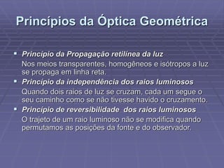 Princípios da Óptica Geométrica
 Princípio da Propagação retilínea da luz
Nos meios transparentes, homogêneos e isótropos a luz
se propaga em linha reta.
 Princípio da independência dos raios luminosos
Quando dois raios de luz se cruzam, cada um segue o
seu caminho como se não tivesse havido o cruzamento.
 Princípio de reversibilidade dos raios luminosos
O trajeto de um raio luminoso não se modifica quando
permutamos as posições da fonte e do observador.
 