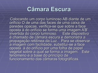 Câmara Escura
Colocando um corpo luminoso AB diante de um
orifício O de uma das faces de uma caixa de
paredes opacas, verifica-se que sobre a face
oposta à do orifício se forma uma imagem A’B’
invertida do corpo luminoso. Este dispositivo
é chamado de câmara escura e demonstra a
propagação retilínea da Luz. Para se observar
a imagem com facilidade, substitui-se a face
oposta à do orifício por uma folha de papel
vegetal sobre a qual se forma a imagem. Este
fenômeno é a base do princípio de
funcionamento das câmaras fotográficas.
 