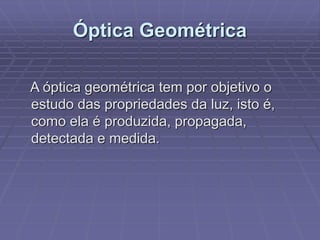 Óptica Geométrica
A óptica geométrica tem por objetivo o
estudo das propriedades da luz, isto é,
como ela é produzida, propagada,
detectada e medida.
 