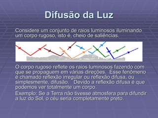 Difusão da Luz
Considere um conjunto de raios luminosos iluminando
um corpo rugoso, isto é, cheio de saliências.
O corpo rugoso reflete os raios luminosos fazendo com
que se propaguem em várias direções. Esse fenômeno
é chamado reflexão irregular ou reflexão difusa, ou
simplesmente, difusão. Devido a reflexão difusa é que
podemos ver totalmente um corpo.
Exemplo: Se a Terra não tivesse atmosfera para difundir
a luz do Sol, o céu seria completamente preto.
 