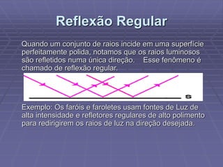 Reflexão Regular
Quando um conjunto de raios incide em uma superfície
perfeitamente polida, notamos que os raios luminosos
são refletidos numa única direção. Esse fenômeno é
chamado de reflexão regular.
Exemplo: Os faróis e faroletes usam fontes de Luz de
alta intensidade e refletores regulares de alto polimento
para redirigirem os raios de luz na direção desejada.
 