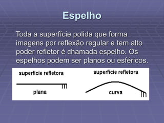 Espelho
Toda a superfície polida que forma
imagens por reflexão regular e tem alto
poder refletor é chamada espelho. Os
espelhos podem ser planos ou esféricos.
 