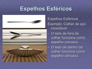 Espelhos Esféricos
Espelhos Esféricos
Exemplo: Colher de aço
inoxidável
- O lado de fora da
colher funciona como
espelho convexo.
- O lado de dentro da
colher funciona como
espelho côncavo.
 