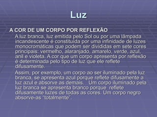 Luz
A COR DE UM CORPO POR REFLEXÃO
A luz branca, luz emitida pelo Sol ou por uma lâmpada
incandescente é constituída por uma infinidade de luzes
monocromáticas que podem ser divididas em sete cores
principais: vermelho, alaranjado, amarelo, verde, azul,
anil e violeta. A cor que um corpo apresenta por reflexão
é determinada pelo tipo de luz que ele reflete
difusamente.
Assim, por exemplo, um corpo ao ser iluminado pela luz
branca, se apresenta azul porque reflete difusamente a
luz azul e absorve as demais. Um corpo iluminado pela
luz branca se apresenta branco porque reflete
difusamente luzes de todas as cores. Um corpo negro
absorve-as “totalmente”.
 