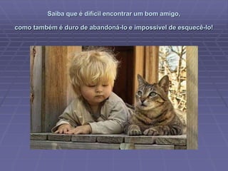 Saiba que é difícil encontrar um bom amigo,
como também é duro de abandoná-lo e impossível de esquecê-lo!
 