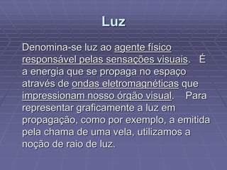 Luz
Denomina-se luz ao agente físico
responsável pelas sensações visuais. É
a energia que se propaga no espaço
através de ondas eletromagnéticas que
impressionam nosso órgão visual. Para
representar graficamente a luz em
propagação, como por exemplo, a emitida
pela chama de uma vela, utilizamos a
noção de raio de luz.
 