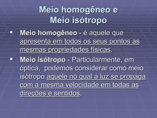 Meio homogêneo e
Meio isótropo
 Meio homogêneo - é aquele que
apresenta em todos os seus pontos as
mesmas propriedades físicas.
 Meio isótropo - Particularmente, em
óptica, podemos considerar como meio
isótropo aquele no qual a luz se propaga
com a mesma velocidade em todas as
direções e sentidos.
 