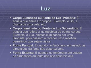 Luz
 Corpo Luminoso ou Fonte de Luz Primária: É
aquela que emite luz própria. Exemplo: o Sol, a
chama de uma vela, etc.
 Corpo Iluminado ou Fonte de Luz Secundária: É
aquela que reflete a luz recebida de outros corpos.
Exemplo: a Lua, objetos iluminados por uma
lâmpada, pois passam a receber luz e refleti-la,
permitindo que sejam vistos.
 Fonte Puntual: É quando no fenômeno em estudo as
dimensões da fonte são desprezíveis.
 Fonte Extensa: É quando no fenômeno em estudo
as dimensões da fonte não são desprezíveis.
 