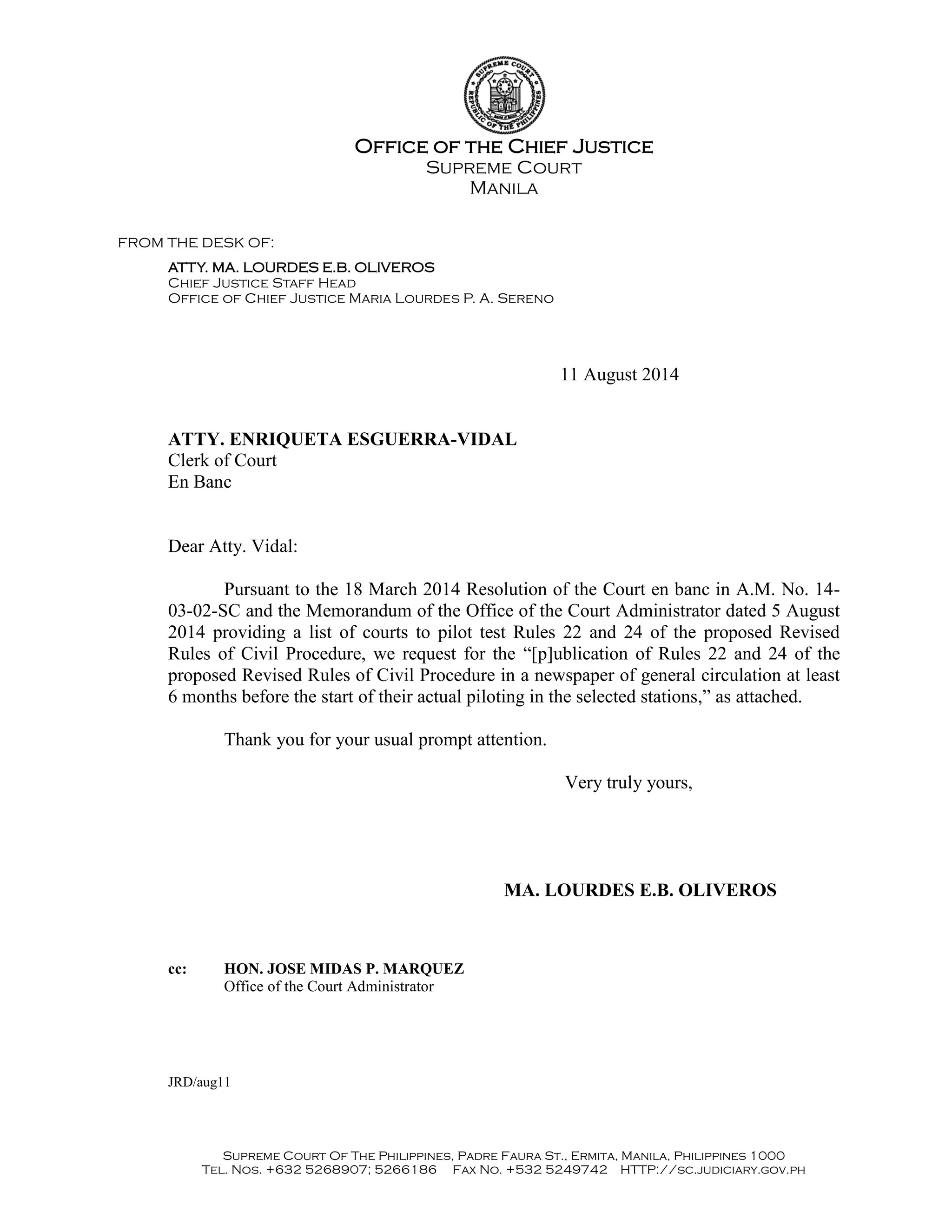 Office of the Chief Justice
Supreme Court
Manila
FROM THE DESK OF:
ATTY. MA. LOURDES E.B. OLIVEROS
Chief Justice Staff Head
Office of Chief Justice Maria Lourdes P. A. Sereno
Supreme Court Of The Philippines, Padre Faura St., Ermita, Manila, Philippines 1000
Tel. Nos. +632 5268907; 5266186 Fax No. +532 5249742 HTTP://sc.judiciary.gov.ph
11 August 2014
ATTY. ENRIQUETA ESGUERRA-VIDAL
Clerk of Court
En Banc
Dear Atty. Vidal:
Pursuant to the 18 March 2014 Resolution of the Court en banc in A.M. No. 14-
03-02-SC and the Memorandum of the Office of the Court Administrator dated 5 August
2014 providing a list of courts to pilot test Rules 22 and 24 of the proposed Revised
Rules of Civil Procedure, we request for the “[p]ublication of Rules 22 and 24 of the
proposed Revised Rules of Civil Procedure in a newspaper of general circulation at least
6 months before the start of their actual piloting in the selected stations,” as attached.
Thank you for your usual prompt attention.
Very truly yours,
MA. LOURDES E.B. OLIVEROS
cc: HON. JOSE MIDAS P. MARQUEZ
Office of the Court Administrator
JRD/aug11
 