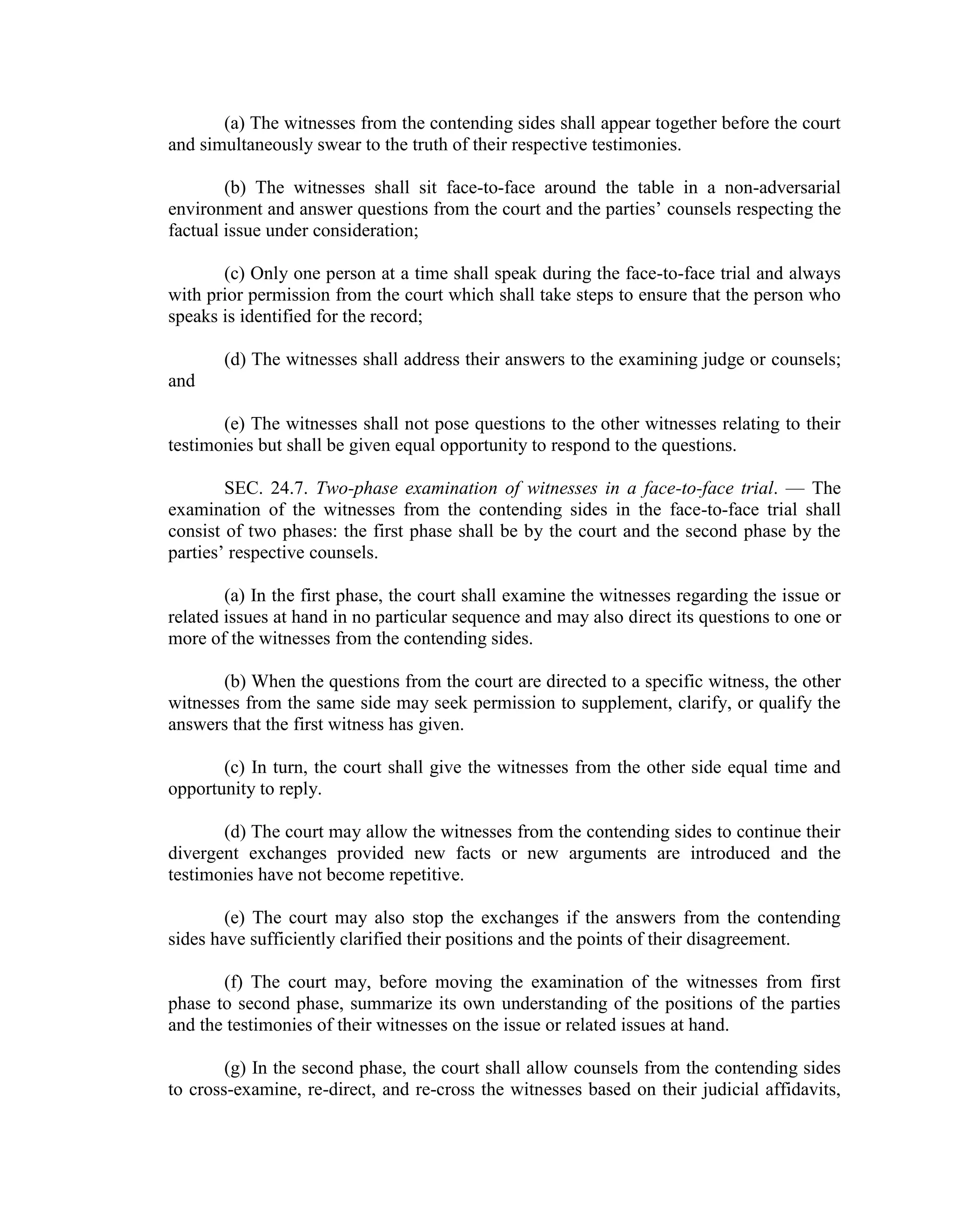 (a) The witnesses from the contending sides shall appear together before the court
and simultaneously swear to the truth of their respective testimonies.
(b) The witnesses shall sit face-to-face around the table in a non-adversarial
environment and answer questions from the court and the parties’ counsels respecting the
factual issue under consideration;
(c) Only one person at a time shall speak during the face-to-face trial and always
with prior permission from the court which shall take steps to ensure that the person who
speaks is identified for the record;
(d) The witnesses shall address their answers to the examining judge or counsels;
and
(e) The witnesses shall not pose questions to the other witnesses relating to their
testimonies but shall be given equal opportunity to respond to the questions.
SEC. 24.7. Two-phase examination of witnesses in a face-to-face trial. — The
examination of the witnesses from the contending sides in the face-to-face trial shall
consist of two phases: the first phase shall be by the court and the second phase by the
parties’ respective counsels.
(a) In the first phase, the court shall examine the witnesses regarding the issue or
related issues at hand in no particular sequence and may also direct its questions to one or
more of the witnesses from the contending sides.
(b) When the questions from the court are directed to a specific witness, the other
witnesses from the same side may seek permission to supplement, clarify, or qualify the
answers that the first witness has given.
(c) In turn, the court shall give the witnesses from the other side equal time and
opportunity to reply.
(d) The court may allow the witnesses from the contending sides to continue their
divergent exchanges provided new facts or new arguments are introduced and the
testimonies have not become repetitive.
(e) The court may also stop the exchanges if the answers from the contending
sides have sufficiently clarified their positions and the points of their disagreement.
(f) The court may, before moving the examination of the witnesses from first
phase to second phase, summarize its own understanding of the positions of the parties
and the testimonies of their witnesses on the issue or related issues at hand.
(g) In the second phase, the court shall allow counsels from the contending sides
to cross-examine, re-direct, and re-cross the witnesses based on their judicial affidavits,
 