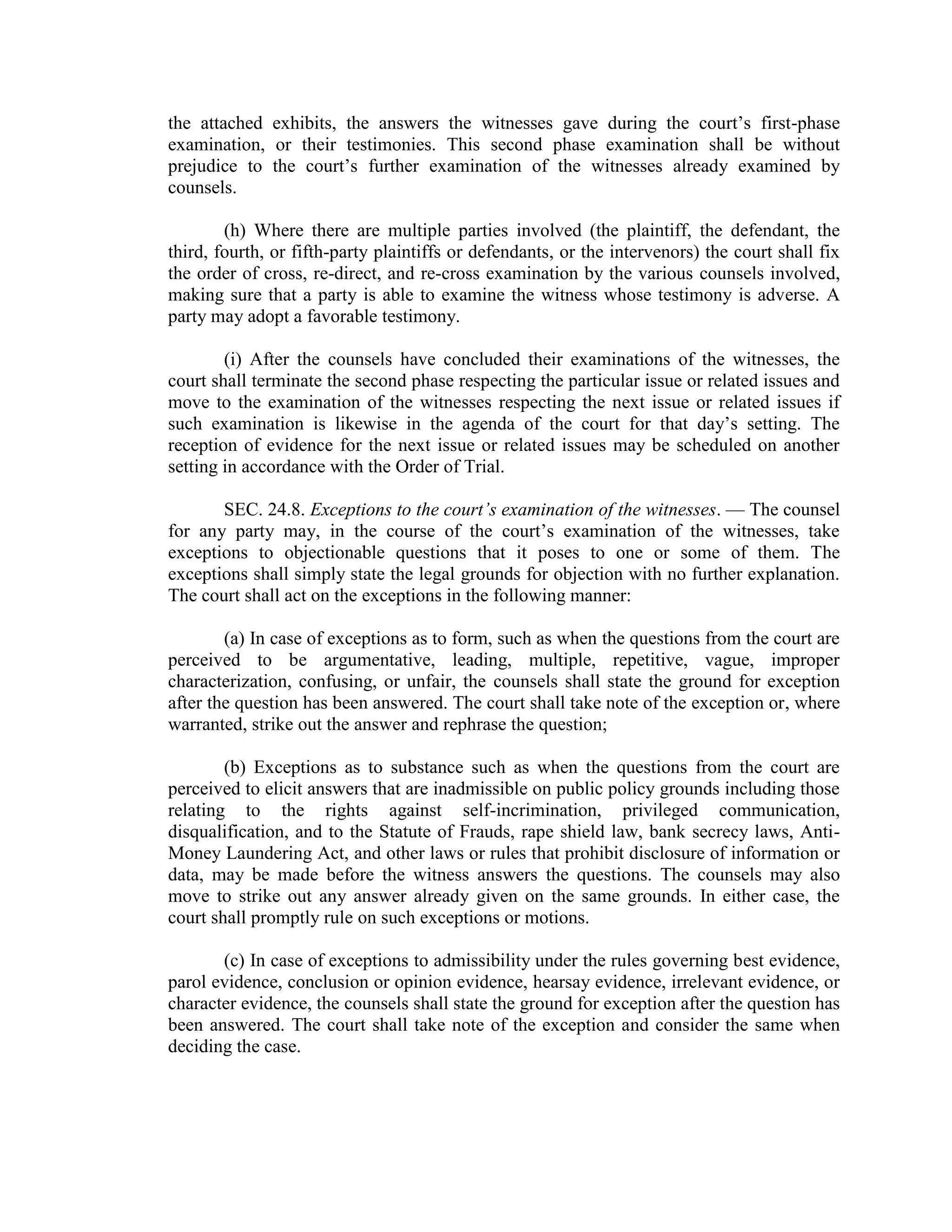 the attached exhibits, the answers the witnesses gave during the court’s first-phase
examination, or their testimonies. This second phase examination shall be without
prejudice to the court’s further examination of the witnesses already examined by
counsels.
(h) Where there are multiple parties involved (the plaintiff, the defendant, the
third, fourth, or fifth-party plaintiffs or defendants, or the intervenors) the court shall fix
the order of cross, re-direct, and re-cross examination by the various counsels involved,
making sure that a party is able to examine the witness whose testimony is adverse. A
party may adopt a favorable testimony.
(i) After the counsels have concluded their examinations of the witnesses, the
court shall terminate the second phase respecting the particular issue or related issues and
move to the examination of the witnesses respecting the next issue or related issues if
such examination is likewise in the agenda of the court for that day’s setting. The
reception of evidence for the next issue or related issues may be scheduled on another
setting in accordance with the Order of Trial.
SEC. 24.8. Exceptions to the court’s examination of the witnesses. — The counsel
for any party may, in the course of the court’s examination of the witnesses, take
exceptions to objectionable questions that it poses to one or some of them. The
exceptions shall simply state the legal grounds for objection with no further explanation.
The court shall act on the exceptions in the following manner:
(a) In case of exceptions as to form, such as when the questions from the court are
perceived to be argumentative, leading, multiple, repetitive, vague, improper
characterization, confusing, or unfair, the counsels shall state the ground for exception
after the question has been answered. The court shall take note of the exception or, where
warranted, strike out the answer and rephrase the question;
(b) Exceptions as to substance such as when the questions from the court are
perceived to elicit answers that are inadmissible on public policy grounds including those
relating to the rights against self-incrimination, privileged communication,
disqualification, and to the Statute of Frauds, rape shield law, bank secrecy laws, Anti-
Money Laundering Act, and other laws or rules that prohibit disclosure of information or
data, may be made before the witness answers the questions. The counsels may also
move to strike out any answer already given on the same grounds. In either case, the
court shall promptly rule on such exceptions or motions.
(c) In case of exceptions to admissibility under the rules governing best evidence,
parol evidence, conclusion or opinion evidence, hearsay evidence, irrelevant evidence, or
character evidence, the counsels shall state the ground for exception after the question has
been answered. The court shall take note of the exception and consider the same when
deciding the case.
 