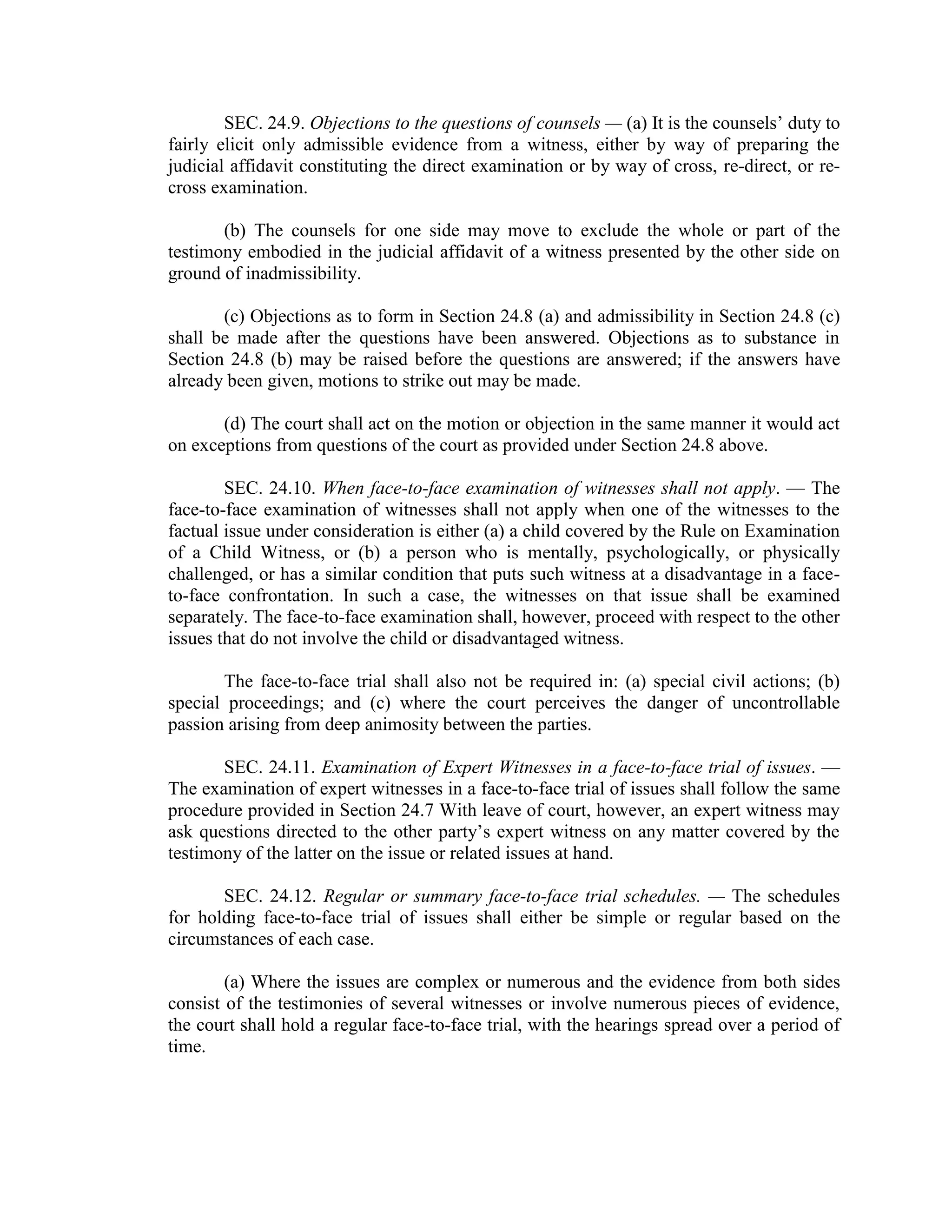 SEC. 24.9. Objections to the questions of counsels — (a) It is the counsels’ duty to
fairly elicit only admissible evidence from a witness, either by way of preparing the
judicial affidavit constituting the direct examination or by way of cross, re-direct, or re-
cross examination.
(b) The counsels for one side may move to exclude the whole or part of the
testimony embodied in the judicial affidavit of a witness presented by the other side on
ground of inadmissibility.
(c) Objections as to form in Section 24.8 (a) and admissibility in Section 24.8 (c)
shall be made after the questions have been answered. Objections as to substance in
Section 24.8 (b) may be raised before the questions are answered; if the answers have
already been given, motions to strike out may be made.
(d) The court shall act on the motion or objection in the same manner it would act
on exceptions from questions of the court as provided under Section 24.8 above.
SEC. 24.10. When face-to-face examination of witnesses shall not apply. — The
face-to-face examination of witnesses shall not apply when one of the witnesses to the
factual issue under consideration is either (a) a child covered by the Rule on Examination
of a Child Witness, or (b) a person who is mentally, psychologically, or physically
challenged, or has a similar condition that puts such witness at a disadvantage in a face-
to-face confrontation. In such a case, the witnesses on that issue shall be examined
separately. The face-to-face examination shall, however, proceed with respect to the other
issues that do not involve the child or disadvantaged witness.
The face-to-face trial shall also not be required in: (a) special civil actions; (b)
special proceedings; and (c) where the court perceives the danger of uncontrollable
passion arising from deep animosity between the parties.
SEC. 24.11. Examination of Expert Witnesses in a face-to-face trial of issues. —
The examination of expert witnesses in a face-to-face trial of issues shall follow the same
procedure provided in Section 24.7 With leave of court, however, an expert witness may
ask questions directed to the other party’s expert witness on any matter covered by the
testimony of the latter on the issue or related issues at hand.
SEC. 24.12. Regular or summary face-to-face trial schedules. — The schedules
for holding face-to-face trial of issues shall either be simple or regular based on the
circumstances of each case.
(a) Where the issues are complex or numerous and the evidence from both sides
consist of the testimonies of several witnesses or involve numerous pieces of evidence,
the court shall hold a regular face-to-face trial, with the hearings spread over a period of
time.
 