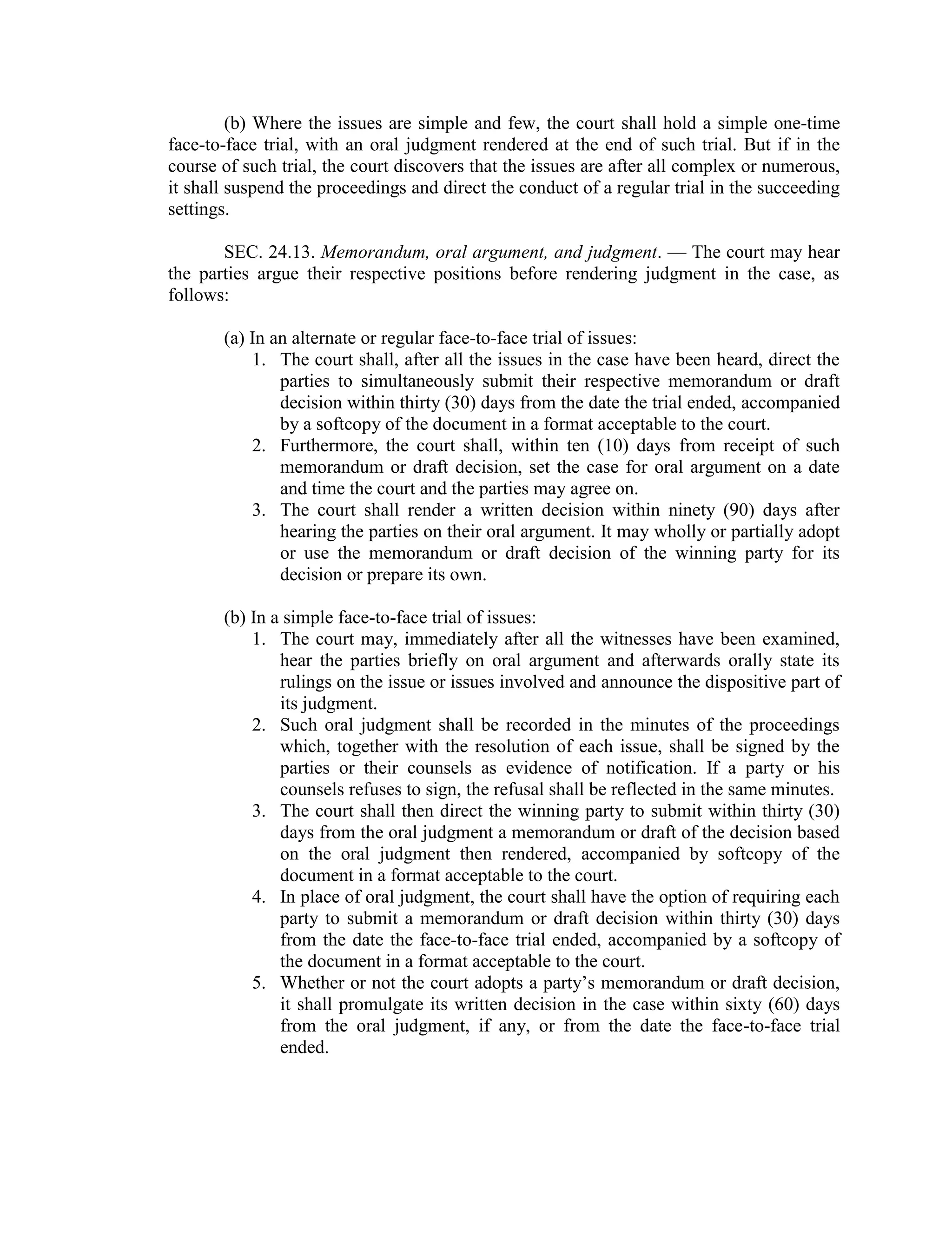 (b) Where the issues are simple and few, the court shall hold a simple one-time
face-to-face trial, with an oral judgment rendered at the end of such trial. But if in the
course of such trial, the court discovers that the issues are after all complex or numerous,
it shall suspend the proceedings and direct the conduct of a regular trial in the succeeding
settings.
SEC. 24.13. Memorandum, oral argument, and judgment. — The court may hear
the parties argue their respective positions before rendering judgment in the case, as
follows:
(a) In an alternate or regular face-to-face trial of issues:
1. The court shall, after all the issues in the case have been heard, direct the
parties to simultaneously submit their respective memorandum or draft
decision within thirty (30) days from the date the trial ended, accompanied
by a softcopy of the document in a format acceptable to the court.
2. Furthermore, the court shall, within ten (10) days from receipt of such
memorandum or draft decision, set the case for oral argument on a date
and time the court and the parties may agree on.
3. The court shall render a written decision within ninety (90) days after
hearing the parties on their oral argument. It may wholly or partially adopt
or use the memorandum or draft decision of the winning party for its
decision or prepare its own.
(b) In a simple face-to-face trial of issues:
1. The court may, immediately after all the witnesses have been examined,
hear the parties briefly on oral argument and afterwards orally state its
rulings on the issue or issues involved and announce the dispositive part of
its judgment.
2. Such oral judgment shall be recorded in the minutes of the proceedings
which, together with the resolution of each issue, shall be signed by the
parties or their counsels as evidence of notification. If a party or his
counsels refuses to sign, the refusal shall be reflected in the same minutes.
3. The court shall then direct the winning party to submit within thirty (30)
days from the oral judgment a memorandum or draft of the decision based
on the oral judgment then rendered, accompanied by softcopy of the
document in a format acceptable to the court.
4. In place of oral judgment, the court shall have the option of requiring each
party to submit a memorandum or draft decision within thirty (30) days
from the date the face-to-face trial ended, accompanied by a softcopy of
the document in a format acceptable to the court.
5. Whether or not the court adopts a party’s memorandum or draft decision,
it shall promulgate its written decision in the case within sixty (60) days
from the oral judgment, if any, or from the date the face-to-face trial
ended.
 