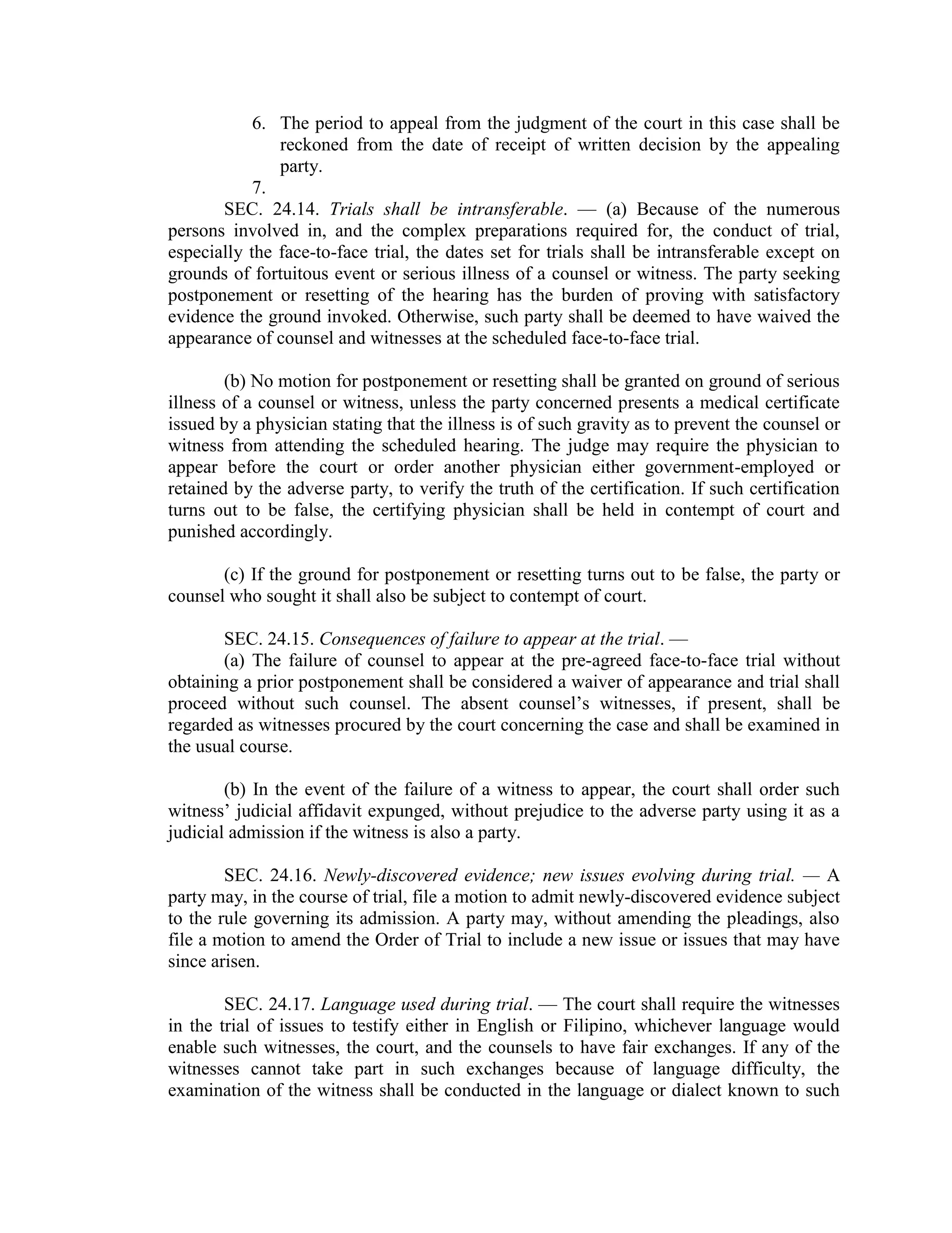 6. The period to appeal from the judgment of the court in this case shall be
reckoned from the date of receipt of written decision by the appealing
party.
7.
SEC. 24.14. Trials shall be intransferable. — (a) Because of the numerous
persons involved in, and the complex preparations required for, the conduct of trial,
especially the face-to-face trial, the dates set for trials shall be intransferable except on
grounds of fortuitous event or serious illness of a counsel or witness. The party seeking
postponement or resetting of the hearing has the burden of proving with satisfactory
evidence the ground invoked. Otherwise, such party shall be deemed to have waived the
appearance of counsel and witnesses at the scheduled face-to-face trial.
(b) No motion for postponement or resetting shall be granted on ground of serious
illness of a counsel or witness, unless the party concerned presents a medical certificate
issued by a physician stating that the illness is of such gravity as to prevent the counsel or
witness from attending the scheduled hearing. The judge may require the physician to
appear before the court or order another physician either government-employed or
retained by the adverse party, to verify the truth of the certification. If such certification
turns out to be false, the certifying physician shall be held in contempt of court and
punished accordingly.
(c) If the ground for postponement or resetting turns out to be false, the party or
counsel who sought it shall also be subject to contempt of court.
SEC. 24.15. Consequences of failure to appear at the trial. —
(a) The failure of counsel to appear at the pre-agreed face-to-face trial without
obtaining a prior postponement shall be considered a waiver of appearance and trial shall
proceed without such counsel. The absent counsel’s witnesses, if present, shall be
regarded as witnesses procured by the court concerning the case and shall be examined in
the usual course.
(b) In the event of the failure of a witness to appear, the court shall order such
witness’ judicial affidavit expunged, without prejudice to the adverse party using it as a
judicial admission if the witness is also a party.
SEC. 24.16. Newly-discovered evidence; new issues evolving during trial. — A
party may, in the course of trial, file a motion to admit newly-discovered evidence subject
to the rule governing its admission. A party may, without amending the pleadings, also
file a motion to amend the Order of Trial to include a new issue or issues that may have
since arisen.
SEC. 24.17. Language used during trial. — The court shall require the witnesses
in the trial of issues to testify either in English or Filipino, whichever language would
enable such witnesses, the court, and the counsels to have fair exchanges. If any of the
witnesses cannot take part in such exchanges because of language difficulty, the
examination of the witness shall be conducted in the language or dialect known to such
 