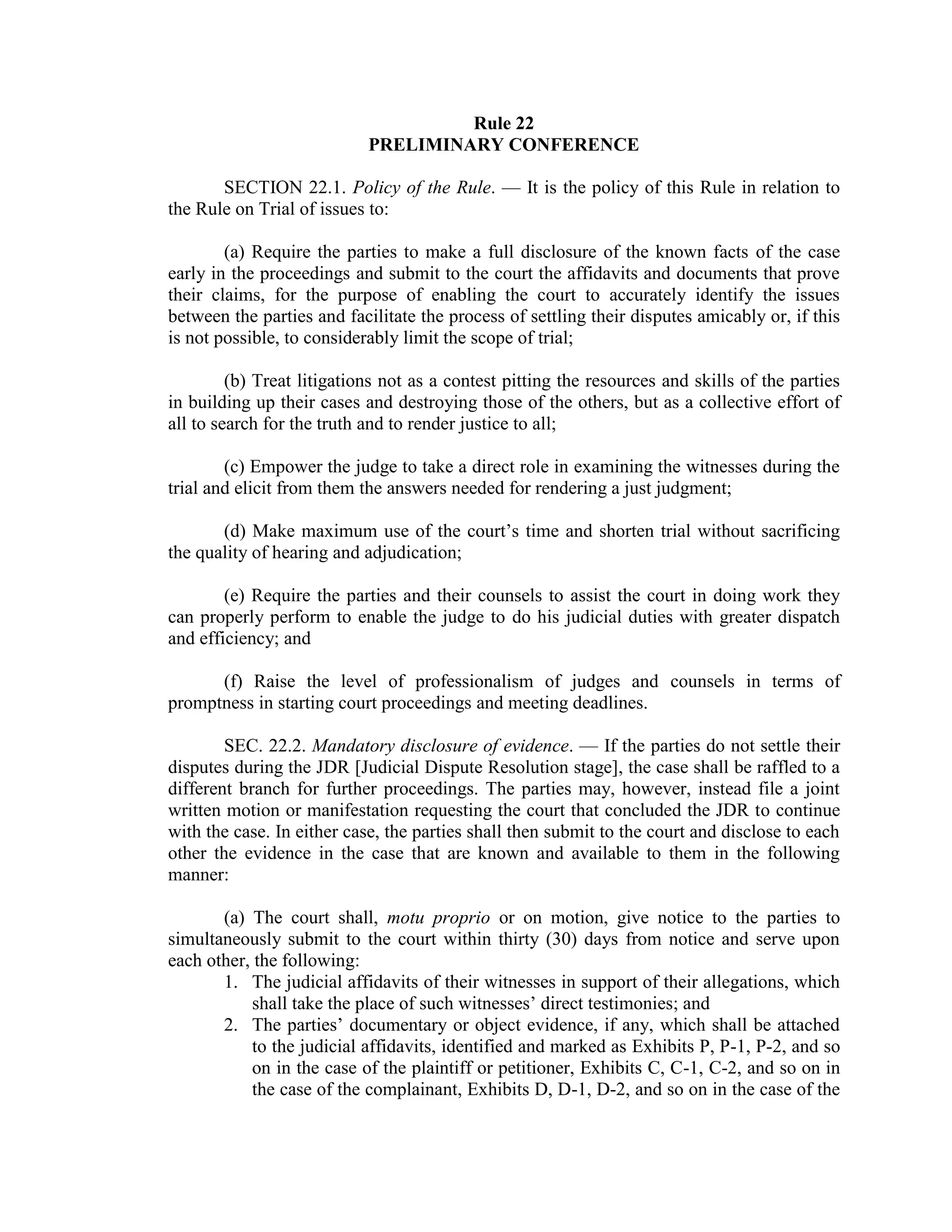 Rule 22
PRELIMINARY CONFERENCE
SECTION 22.1. Policy of the Rule. — It is the policy of this Rule in relation to
the Rule on Trial of issues to:
(a) Require the parties to make a full disclosure of the known facts of the case
early in the proceedings and submit to the court the affidavits and documents that prove
their claims, for the purpose of enabling the court to accurately identify the issues
between the parties and facilitate the process of settling their disputes amicably or, if this
is not possible, to considerably limit the scope of trial;
(b) Treat litigations not as a contest pitting the resources and skills of the parties
in building up their cases and destroying those of the others, but as a collective effort of
all to search for the truth and to render justice to all;
(c) Empower the judge to take a direct role in examining the witnesses during the
trial and elicit from them the answers needed for rendering a just judgment;
(d) Make maximum use of the court’s time and shorten trial without sacrificing
the quality of hearing and adjudication;
(e) Require the parties and their counsels to assist the court in doing work they
can properly perform to enable the judge to do his judicial duties with greater dispatch
and efficiency; and
(f) Raise the level of professionalism of judges and counsels in terms of
promptness in starting court proceedings and meeting deadlines.
SEC. 22.2. Mandatory disclosure of evidence. — If the parties do not settle their
disputes during the JDR [Judicial Dispute Resolution stage], the case shall be raffled to a
different branch for further proceedings. The parties may, however, instead file a joint
written motion or manifestation requesting the court that concluded the JDR to continue
with the case. In either case, the parties shall then submit to the court and disclose to each
other the evidence in the case that are known and available to them in the following
manner:
(a) The court shall, motu proprio or on motion, give notice to the parties to
simultaneously submit to the court within thirty (30) days from notice and serve upon
each other, the following:
1. The judicial affidavits of their witnesses in support of their allegations, which
shall take the place of such witnesses’ direct testimonies; and
2. The parties’ documentary or object evidence, if any, which shall be attached
to the judicial affidavits, identified and marked as Exhibits P, P-1, P-2, and so
on in the case of the plaintiff or petitioner, Exhibits C, C-1, C-2, and so on in
the case of the complainant, Exhibits D, D-1, D-2, and so on in the case of the
 