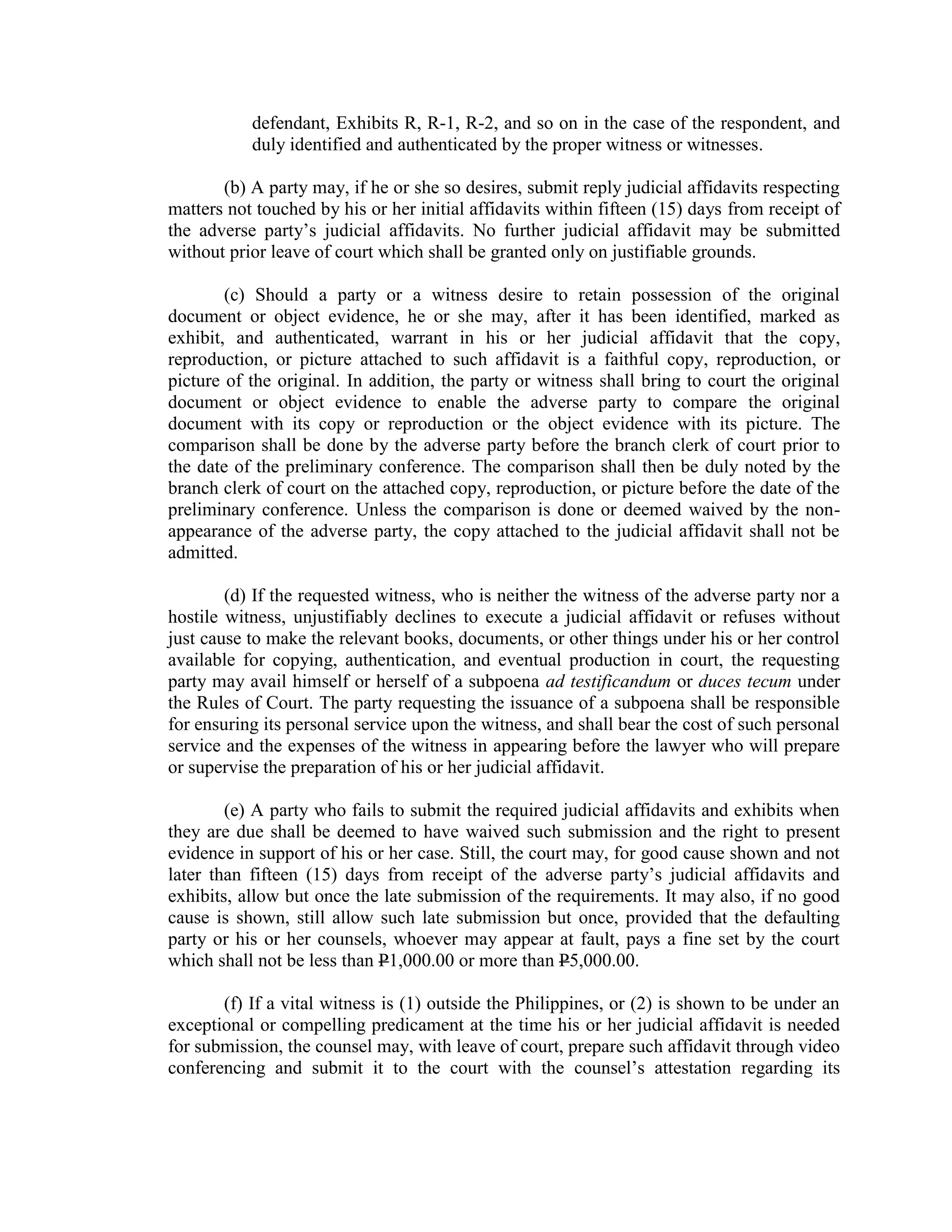 defendant, Exhibits R, R-1, R-2, and so on in the case of the respondent, and
duly identified and authenticated by the proper witness or witnesses.
(b) A party may, if he or she so desires, submit reply judicial affidavits respecting
matters not touched by his or her initial affidavits within fifteen (15) days from receipt of
the adverse party’s judicial affidavits. No further judicial affidavit may be submitted
without prior leave of court which shall be granted only on justifiable grounds.
(c) Should a party or a witness desire to retain possession of the original
document or object evidence, he or she may, after it has been identified, marked as
exhibit, and authenticated, warrant in his or her judicial affidavit that the copy,
reproduction, or picture attached to such affidavit is a faithful copy, reproduction, or
picture of the original. In addition, the party or witness shall bring to court the original
document or object evidence to enable the adverse party to compare the original
document with its copy or reproduction or the object evidence with its picture. The
comparison shall be done by the adverse party before the branch clerk of court prior to
the date of the preliminary conference. The comparison shall then be duly noted by the
branch clerk of court on the attached copy, reproduction, or picture before the date of the
preliminary conference. Unless the comparison is done or deemed waived by the non-
appearance of the adverse party, the copy attached to the judicial affidavit shall not be
admitted.
(d) If the requested witness, who is neither the witness of the adverse party nor a
hostile witness, unjustifiably declines to execute a judicial affidavit or refuses without
just cause to make the relevant books, documents, or other things under his or her control
available for copying, authentication, and eventual production in court, the requesting
party may avail himself or herself of a subpoena ad testificandum or duces tecum under
the Rules of Court. The party requesting the issuance of a subpoena shall be responsible
for ensuring its personal service upon the witness, and shall bear the cost of such personal
service and the expenses of the witness in appearing before the lawyer who will prepare
or supervise the preparation of his or her judicial affidavit.
(e) A party who fails to submit the required judicial affidavits and exhibits when
they are due shall be deemed to have waived such submission and the right to present
evidence in support of his or her case. Still, the court may, for good cause shown and not
later than fifteen (15) days from receipt of the adverse party’s judicial affidavits and
exhibits, allow but once the late submission of the requirements. It may also, if no good
cause is shown, still allow such late submission but once, provided that the defaulting
party or his or her counsels, whoever may appear at fault, pays a fine set by the court
which shall not be less than P1,000.00 or more than P5,000.00.
(f) If a vital witness is (1) outside the Philippines, or (2) is shown to be under an
exceptional or compelling predicament at the time his or her judicial affidavit is needed
for submission, the counsel may, with leave of court, prepare such affidavit through video
conferencing and submit it to the court with the counsel’s attestation regarding its
 