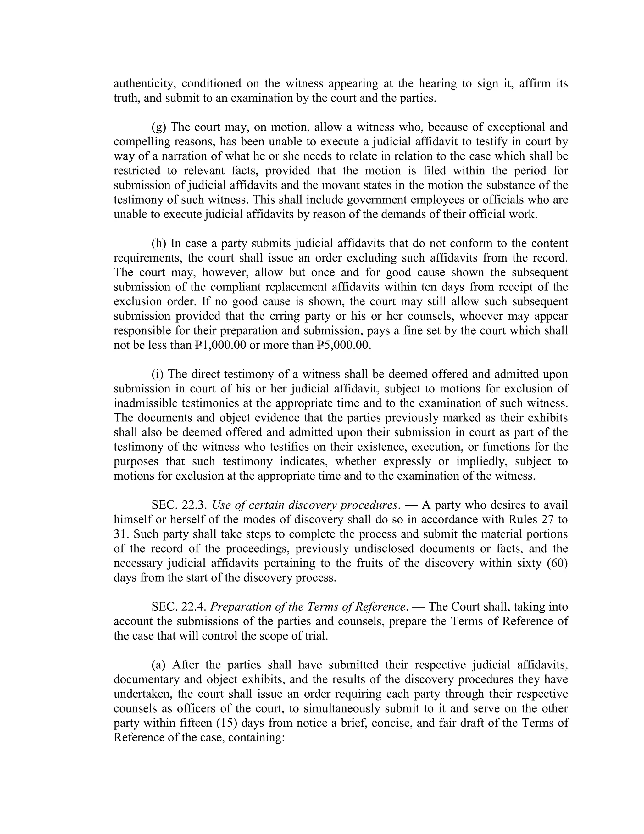 authenticity, conditioned on the witness appearing at the hearing to sign it, affirm its
truth, and submit to an examination by the court and the parties.
(g) The court may, on motion, allow a witness who, because of exceptional and
compelling reasons, has been unable to execute a judicial affidavit to testify in court by
way of a narration of what he or she needs to relate in relation to the case which shall be
restricted to relevant facts, provided that the motion is filed within the period for
submission of judicial affidavits and the movant states in the motion the substance of the
testimony of such witness. This shall include government employees or officials who are
unable to execute judicial affidavits by reason of the demands of their official work.
(h) In case a party submits judicial affidavits that do not conform to the content
requirements, the court shall issue an order excluding such affidavits from the record.
The court may, however, allow but once and for good cause shown the subsequent
submission of the compliant replacement affidavits within ten days from receipt of the
exclusion order. If no good cause is shown, the court may still allow such subsequent
submission provided that the erring party or his or her counsels, whoever may appear
responsible for their preparation and submission, pays a fine set by the court which shall
not be less than P1,000.00 or more than P5,000.00.
(i) The direct testimony of a witness shall be deemed offered and admitted upon
submission in court of his or her judicial affidavit, subject to motions for exclusion of
inadmissible testimonies at the appropriate time and to the examination of such witness.
The documents and object evidence that the parties previously marked as their exhibits
shall also be deemed offered and admitted upon their submission in court as part of the
testimony of the witness who testifies on their existence, execution, or functions for the
purposes that such testimony indicates, whether expressly or impliedly, subject to
motions for exclusion at the appropriate time and to the examination of the witness.
SEC. 22.3. Use of certain discovery procedures. — A party who desires to avail
himself or herself of the modes of discovery shall do so in accordance with Rules 27 to
31. Such party shall take steps to complete the process and submit the material portions
of the record of the proceedings, previously undisclosed documents or facts, and the
necessary judicial affidavits pertaining to the fruits of the discovery within sixty (60)
days from the start of the discovery process.
SEC. 22.4. Preparation of the Terms of Reference. — The Court shall, taking into
account the submissions of the parties and counsels, prepare the Terms of Reference of
the case that will control the scope of trial.
(a) After the parties shall have submitted their respective judicial affidavits,
documentary and object exhibits, and the results of the discovery procedures they have
undertaken, the court shall issue an order requiring each party through their respective
counsels as officers of the court, to simultaneously submit to it and serve on the other
party within fifteen (15) days from notice a brief, concise, and fair draft of the Terms of
Reference of the case, containing:
 