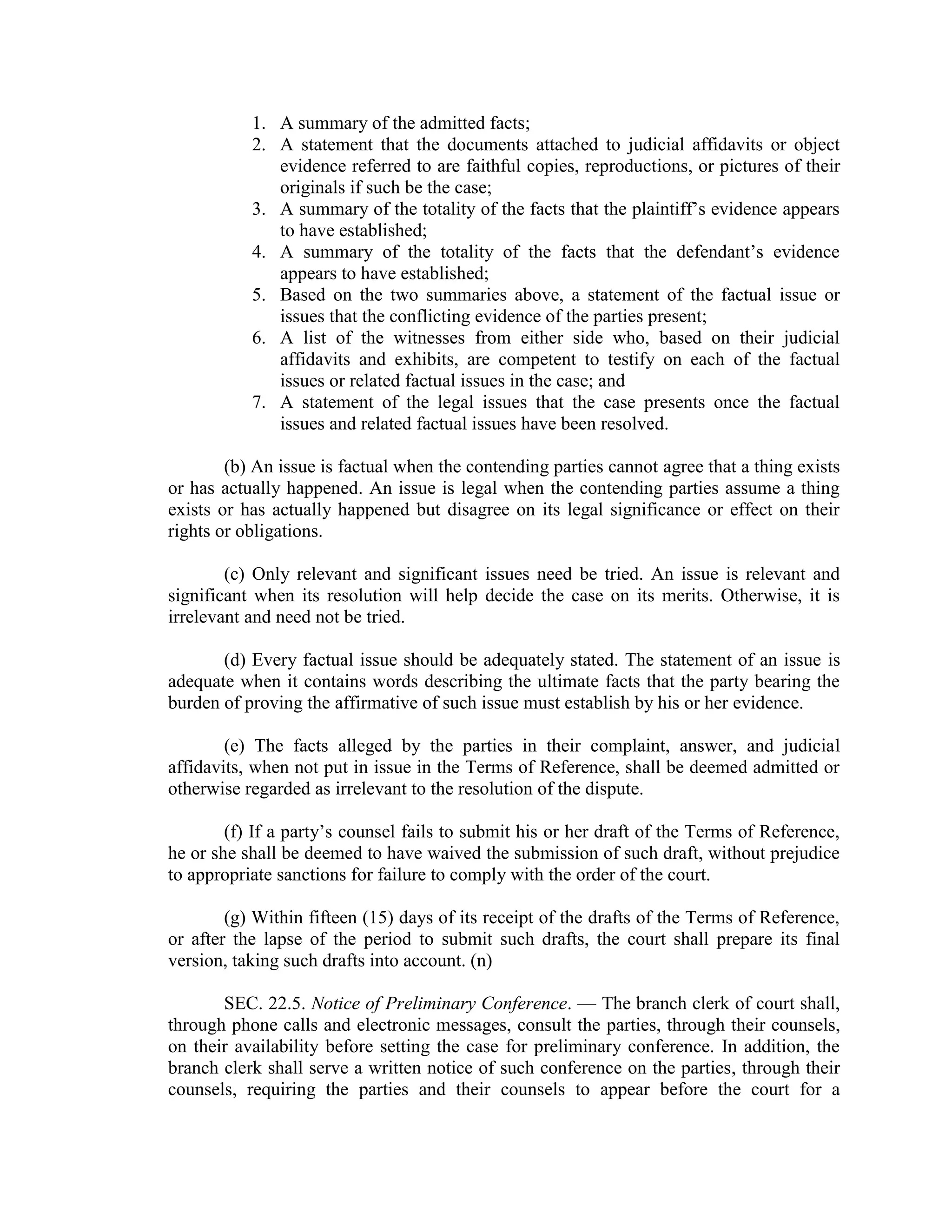1. A summary of the admitted facts;
2. A statement that the documents attached to judicial affidavits or object
evidence referred to are faithful copies, reproductions, or pictures of their
originals if such be the case;
3. A summary of the totality of the facts that the plaintiff’s evidence appears
to have established;
4. A summary of the totality of the facts that the defendant’s evidence
appears to have established;
5. Based on the two summaries above, a statement of the factual issue or
issues that the conflicting evidence of the parties present;
6. A list of the witnesses from either side who, based on their judicial
affidavits and exhibits, are competent to testify on each of the factual
issues or related factual issues in the case; and
7. A statement of the legal issues that the case presents once the factual
issues and related factual issues have been resolved.
(b) An issue is factual when the contending parties cannot agree that a thing exists
or has actually happened. An issue is legal when the contending parties assume a thing
exists or has actually happened but disagree on its legal significance or effect on their
rights or obligations.
(c) Only relevant and significant issues need be tried. An issue is relevant and
significant when its resolution will help decide the case on its merits. Otherwise, it is
irrelevant and need not be tried.
(d) Every factual issue should be adequately stated. The statement of an issue is
adequate when it contains words describing the ultimate facts that the party bearing the
burden of proving the affirmative of such issue must establish by his or her evidence.
(e) The facts alleged by the parties in their complaint, answer, and judicial
affidavits, when not put in issue in the Terms of Reference, shall be deemed admitted or
otherwise regarded as irrelevant to the resolution of the dispute.
(f) If a party’s counsel fails to submit his or her draft of the Terms of Reference,
he or she shall be deemed to have waived the submission of such draft, without prejudice
to appropriate sanctions for failure to comply with the order of the court.
(g) Within fifteen (15) days of its receipt of the drafts of the Terms of Reference,
or after the lapse of the period to submit such drafts, the court shall prepare its final
version, taking such drafts into account. (n)
SEC. 22.5. Notice of Preliminary Conference. — The branch clerk of court shall,
through phone calls and electronic messages, consult the parties, through their counsels,
on their availability before setting the case for preliminary conference. In addition, the
branch clerk shall serve a written notice of such conference on the parties, through their
counsels, requiring the parties and their counsels to appear before the court for a
 