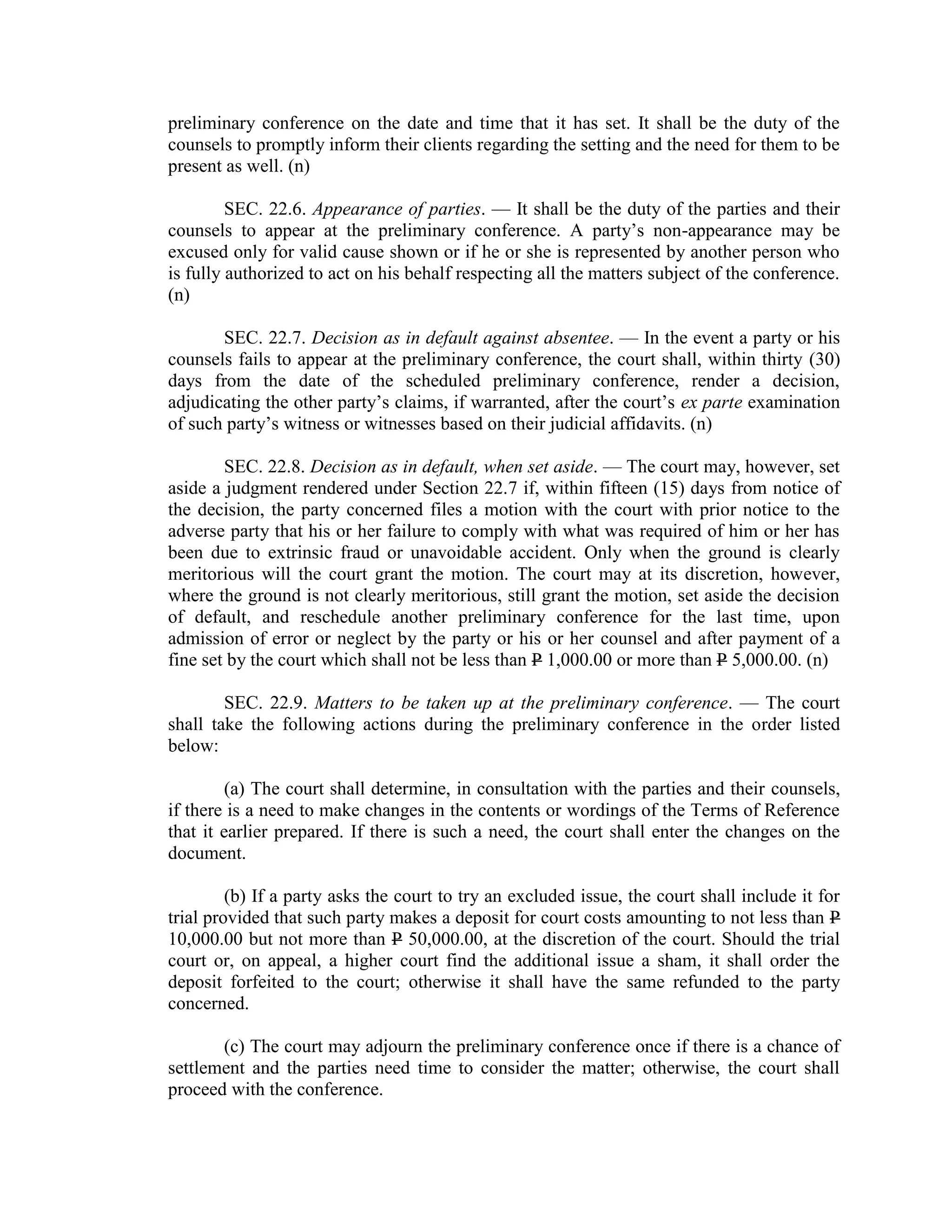 preliminary conference on the date and time that it has set. It shall be the duty of the
counsels to promptly inform their clients regarding the setting and the need for them to be
present as well. (n)
SEC. 22.6. Appearance of parties. — It shall be the duty of the parties and their
counsels to appear at the preliminary conference. A party’s non-appearance may be
excused only for valid cause shown or if he or she is represented by another person who
is fully authorized to act on his behalf respecting all the matters subject of the conference.
(n)
SEC. 22.7. Decision as in default against absentee. — In the event a party or his
counsels fails to appear at the preliminary conference, the court shall, within thirty (30)
days from the date of the scheduled preliminary conference, render a decision,
adjudicating the other party’s claims, if warranted, after the court’s ex parte examination
of such party’s witness or witnesses based on their judicial affidavits. (n)
SEC. 22.8. Decision as in default, when set aside. — The court may, however, set
aside a judgment rendered under Section 22.7 if, within fifteen (15) days from notice of
the decision, the party concerned files a motion with the court with prior notice to the
adverse party that his or her failure to comply with what was required of him or her has
been due to extrinsic fraud or unavoidable accident. Only when the ground is clearly
meritorious will the court grant the motion. The court may at its discretion, however,
where the ground is not clearly meritorious, still grant the motion, set aside the decision
of default, and reschedule another preliminary conference for the last time, upon
admission of error or neglect by the party or his or her counsel and after payment of a
fine set by the court which shall not be less than P 1,000.00 or more than P 5,000.00. (n)
SEC. 22.9. Matters to be taken up at the preliminary conference. — The court
shall take the following actions during the preliminary conference in the order listed
below:
(a) The court shall determine, in consultation with the parties and their counsels,
if there is a need to make changes in the contents or wordings of the Terms of Reference
that it earlier prepared. If there is such a need, the court shall enter the changes on the
document.
(b) If a party asks the court to try an excluded issue, the court shall include it for
trial provided that such party makes a deposit for court costs amounting to not less than P
10,000.00 but not more than P 50,000.00, at the discretion of the court. Should the trial
court or, on appeal, a higher court find the additional issue a sham, it shall order the
deposit forfeited to the court; otherwise it shall have the same refunded to the party
concerned.
(c) The court may adjourn the preliminary conference once if there is a chance of
settlement and the parties need time to consider the matter; otherwise, the court shall
proceed with the conference.
 