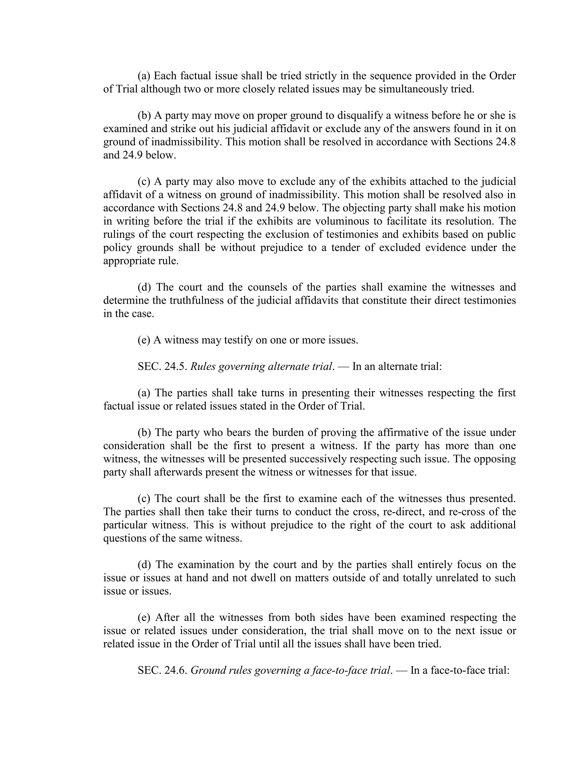 (a) Each factual issue shall be tried strictly in the sequence provided in the Order
of Trial although two or more closely related issues may be simultaneously tried.
(b) A party may move on proper ground to disqualify a witness before he or she is
examined and strike out his judicial affidavit or exclude any of the answers found in it on
ground of inadmissibility. This motion shall be resolved in accordance with Sections 24.8
and 24.9 below.
(c) A party may also move to exclude any of the exhibits attached to the judicial
affidavit of a witness on ground of inadmissibility. This motion shall be resolved also in
accordance with Sections 24.8 and 24.9 below. The objecting party shall make his motion
in writing before the trial if the exhibits are voluminous to facilitate its resolution. The
rulings of the court respecting the exclusion of testimonies and exhibits based on public
policy grounds shall be without prejudice to a tender of excluded evidence under the
appropriate rule.
(d) The court and the counsels of the parties shall examine the witnesses and
determine the truthfulness of the judicial affidavits that constitute their direct testimonies
in the case.
(e) A witness may testify on one or more issues.
SEC. 24.5. Rules governing alternate trial. — In an alternate trial:
(a) The parties shall take turns in presenting their witnesses respecting the first
factual issue or related issues stated in the Order of Trial.
(b) The party who bears the burden of proving the affirmative of the issue under
consideration shall be the first to present a witness. If the party has more than one
witness, the witnesses will be presented successively respecting such issue. The opposing
party shall afterwards present the witness or witnesses for that issue.
(c) The court shall be the first to examine each of the witnesses thus presented.
The parties shall then take their turns to conduct the cross, re-direct, and re-cross of the
particular witness. This is without prejudice to the right of the court to ask additional
questions of the same witness.
(d) The examination by the court and by the parties shall entirely focus on the
issue or issues at hand and not dwell on matters outside of and totally unrelated to such
issue or issues.
(e) After all the witnesses from both sides have been examined respecting the
issue or related issues under consideration, the trial shall move on to the next issue or
related issue in the Order of Trial until all the issues shall have been tried.
SEC. 24.6. Ground rules governing a face-to-face trial. — In a face-to-face trial:
 