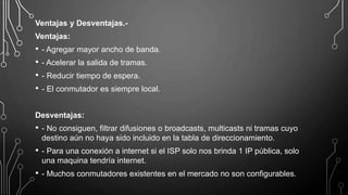 Ventajas y Desventajas.-
Ventajas:
• - Agregar mayor ancho de banda.
• - Acelerar la salida de tramas.
• - Reducir tiempo de espera.
• - El conmutador es siempre local.
Desventajas:
• - No consiguen, filtrar difusiones o broadcasts, multicasts ni tramas cuyo
destino aún no haya sido incluido en la tabla de direccionamiento.
• - Para una conexión a internet si el ISP solo nos brinda 1 IP pública, solo
una maquina tendría internet.
• - Muchos conmutadores existentes en el mercado no son configurables.
 