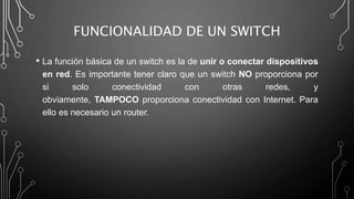 FUNCIONALIDAD DE UN SWITCH
• La función básica de un switch es la de unir o conectar dispositivos
en red. Es importante tener claro que un switch NO proporciona por
si solo conectividad con otras redes, y
obviamente, TAMPOCO proporciona conectividad con Internet. Para
ello es necesario un router.
 