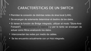 CARACTERÍSTICAS DE UN SWITCH
• Permiten la conexión de distintas redes de área local (LAN).
• Se encargan de solamente determinar el destino de los datos.
• Si tienen la función de Bridge integrado, utilizan el modo "Store-And-
Forward“(Almacenamiento y reenvío) y por lo tanto se encargan de
actuar como filtros analizando los datos.
• Interconectan las redes por medio de cables.
• Se les encuentra actualmente con un Hub integrado.
 