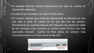 • El estándar Ethernet admite básicamente dos tipos de medios de
transmisión cableados:
• el cable de par trenzado y el cable de fibra óptica.
• El conector utilizado para cada tipo lógicamente es diferente así que
otro dato a tener en cuenta es de qué tipo son los puertos.
Normalmente los switches básicos sólo disponen de puertos de cable
de par trenzado (cuyo conector se conoce como RJ-45) y los más
avanzados incluyen puertos de fibra óptica (el conector más
frecuente aunque no el único es el de tipo SC).
 