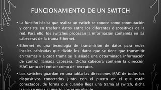 FUNCIONAMIENTO DE UN SWITCH
• La función básica que realiza un switch se conoce como conmutación
y consiste en trasferir datos entre los diferentes dispositivos de la
red. Para ello, los switches procesan la información contenida en las
cabeceras de la trama Ethernet.
• Ethernet es una tecnología de transmisión de datos para redes
locales cableadas que divide los datos que se tiene que transmitir
en tramas y a cada trama se le añade una determinada información
de control llamada cabecera. Dicha cabecera contiene la dirección
MAC tanto del emisor como del receptor.
• Los switches guardan en una tabla las direcciones MAC de todos los
dispositivos conectados junto con el puerto en el que están
conectados, de forma que cuando llega una trama al switch, dicha
 