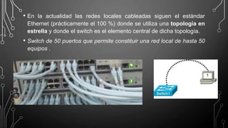 • En la actualidad las redes locales cableadas siguen el estándar
Ethernet (prácticamente el 100 %) donde se utiliza una topología en
estrella y donde el switch es el elemento central de dicha topología.
• Switch de 50 puertos que permite constituir una red local de hasta 50
equipos .
 