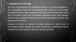 • Adaptative Cut-Through
Son los conmutadores que procesan tramas en el modo adaptativo y
son compatibles tanto con store-and-forward como con cut-through.
Cualquiera de los modos puede ser activado por el administrador de la
red, o el switch puede ser lo bastante inteligente como para escoger
entre los dos métodos, basado en el número de tramas con error que
pasan por los puertos.
Cuando el número de tramas corruptas alcanza un cierto nivel, el
conmutador puede cambiar del modo cut-through a store-and-forward,
volviendo al modo anterior cuando la red se normalice.
 