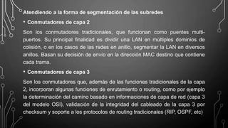 Atendiendo a la forma de segmentación de las subredes
• Conmutadores de capa 2
Son los conmutadores tradicionales, que funcionan como puentes multi-
puertos. Su principal finalidad es dividir una LAN en múltiples dominios de
colisión, o en los casos de las redes en anillo, segmentar la LAN en diversos
anillos. Basan su decisión de envío en la dirección MAC destino que contiene
cada trama.
• Conmutadores de capa 3
Son los conmutadores que, además de las funciones tradicionales de la capa
2, incorporan algunas funciones de enrutamiento o routing, como por ejemplo
la determinación del camino basado en informaciones de capa de red (capa 3
del modelo OSI), validación de la integridad del cableado de la capa 3 por
checksum y soporte a los protocolos de routing tradicionales (RIP, OSPF, etc)
 